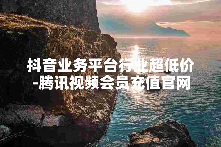 抖音业务平台行业超低价-腾讯视频会员充值官网