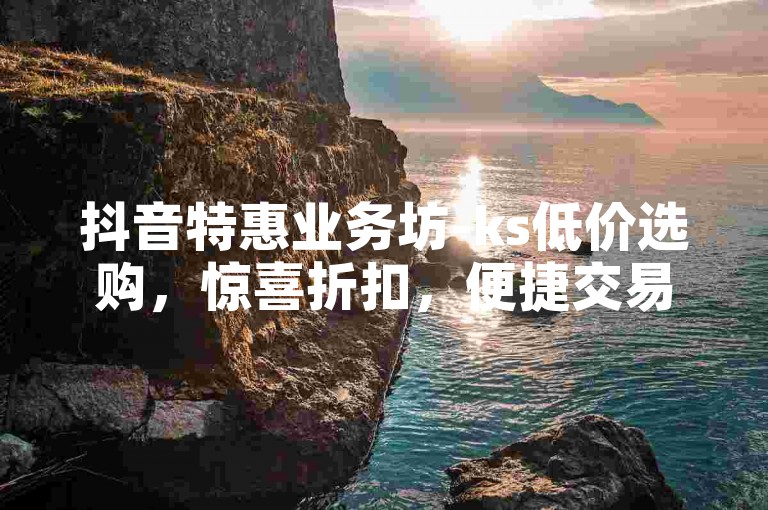 抖音特惠业务坊-ks低价选购，惊喜折扣，便捷交易