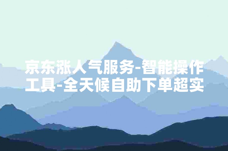 京东涨人气服务-智能操作工具-全天候自助下单超实惠-24小时便捷下单中心