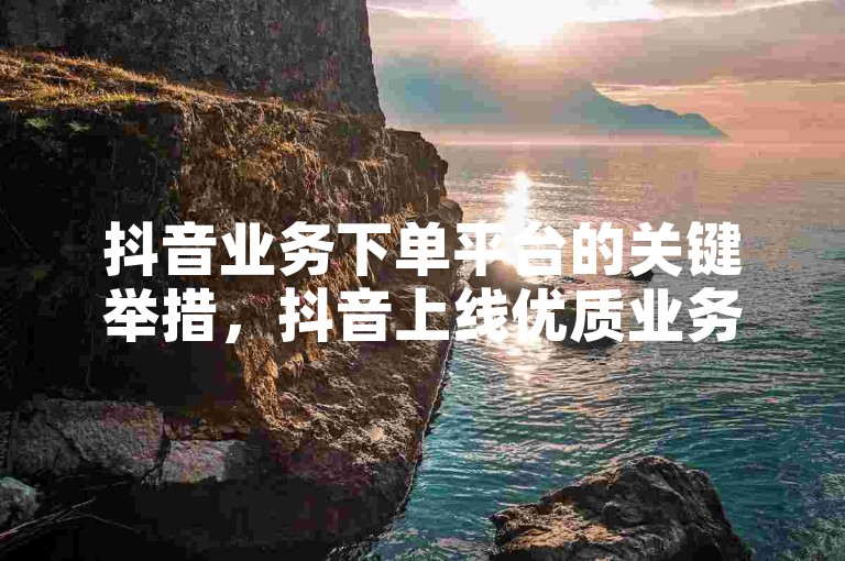 抖音业务下单平台的关键举措，抖音上线优质业务下单平台优化服务流程！新手必看！-