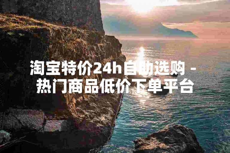 淘宝特价24h自助选购 - 热门商品低价下单平台