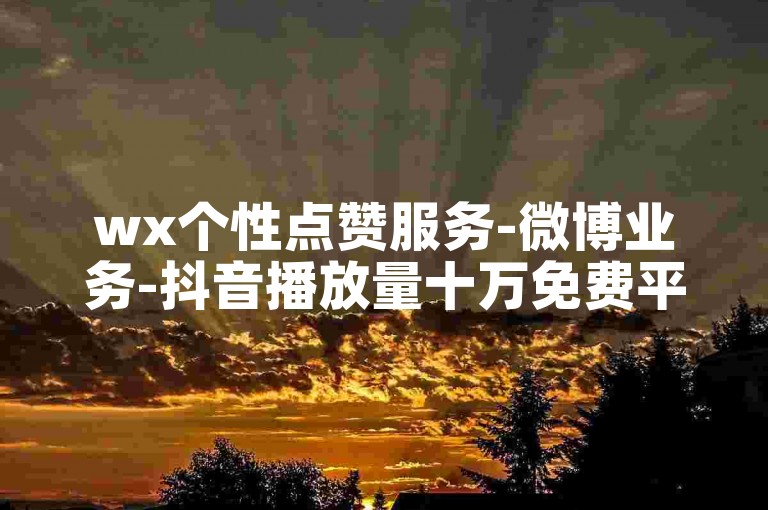 wx个性点赞服务-微博业务-抖音播放量十万免费平台-朋友圈互动刷量--