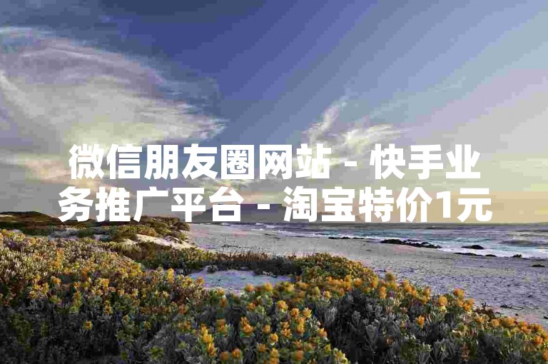 微信朋友圈网站 - 快手业务推广平台 - 淘宝特价1元购页面 - 卡盟充值流程指南