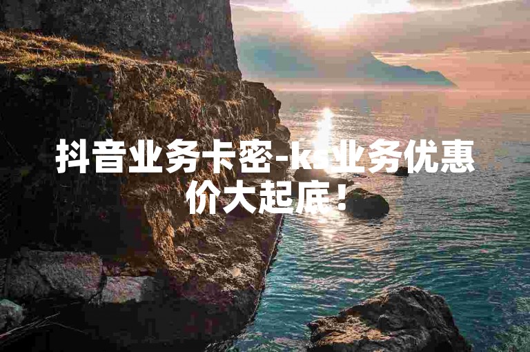 抖音业务卡密-ks业务优惠价大起底！