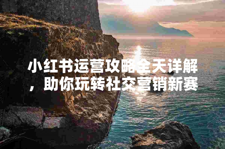 小红书运营攻略全天详解，助你玩转社交营销新赛道