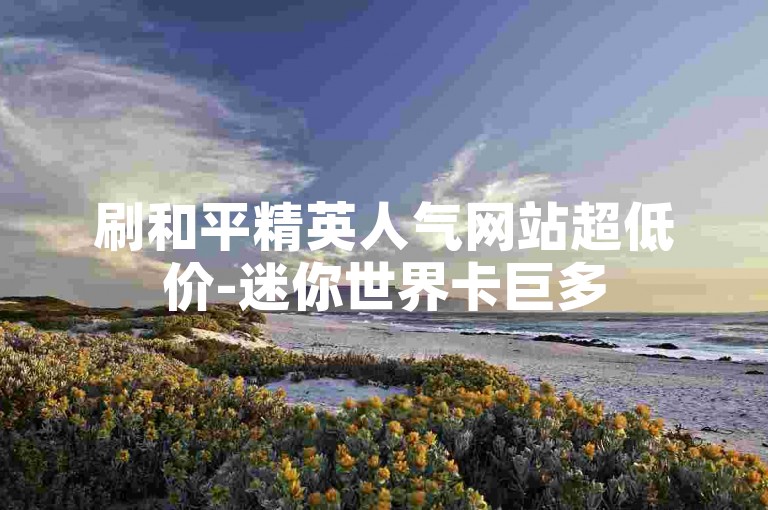 刷和平精英人气网站超低价-迷你世界卡巨多