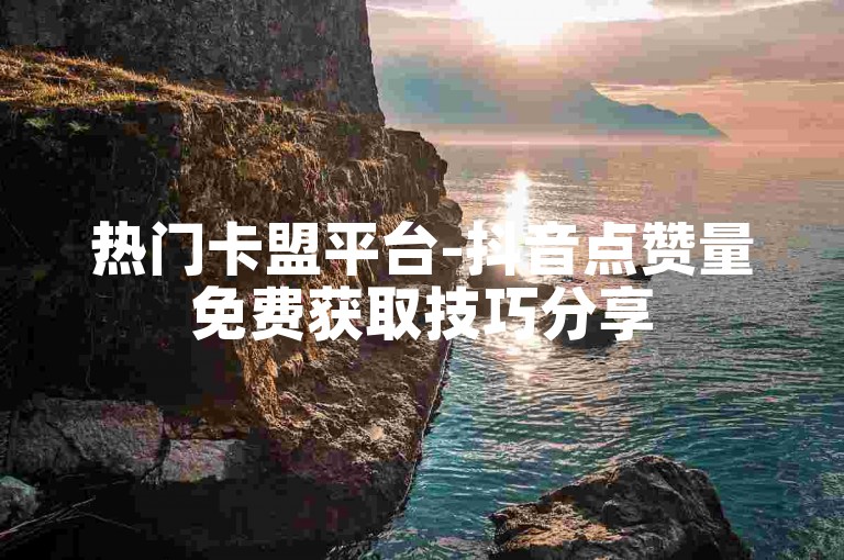 热门卡盟平台-抖音点赞量免费获取技巧分享