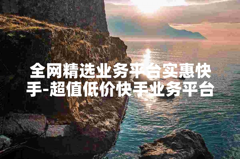 全网精选业务平台实惠快手-超值低价快手业务平台