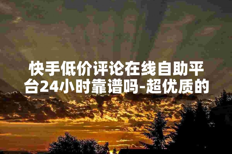快手低价评论在线自助平台24小时靠谱吗-超优质的平台