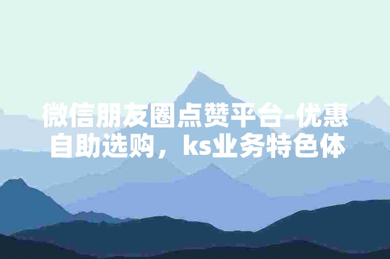 微信朋友圈点赞平台-优惠自助选购，ks业务特色体验