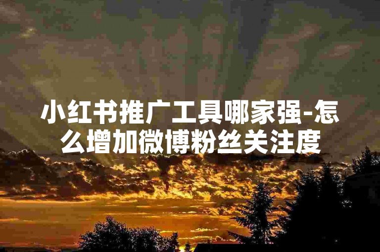 小红书推广工具哪家强-怎么增加微博粉丝关注度