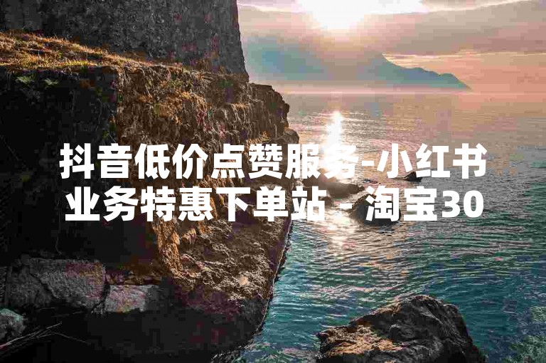 抖音低价点赞服务-小红书业务特惠下单站 - 淘宝300人互助社群 - 免费赢取五千抖音流量