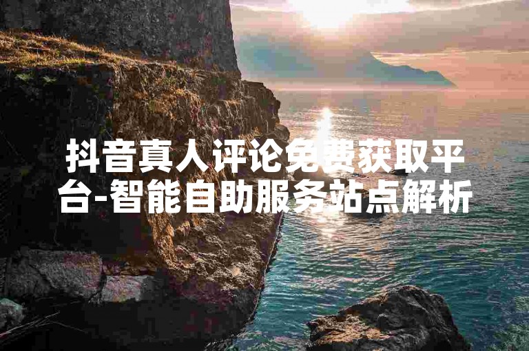 抖音真人评论免费获取平台-智能自助服务站点解析