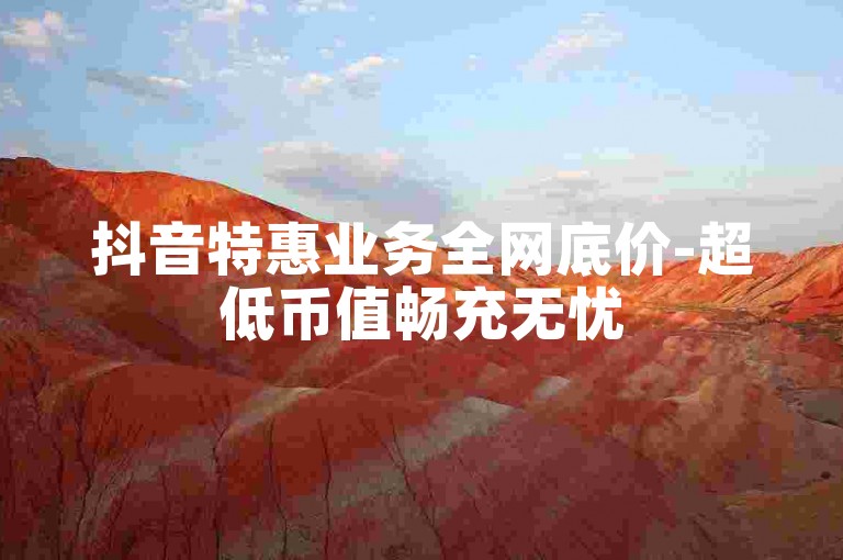 抖音特惠业务全网底价-超低币值畅充无忧