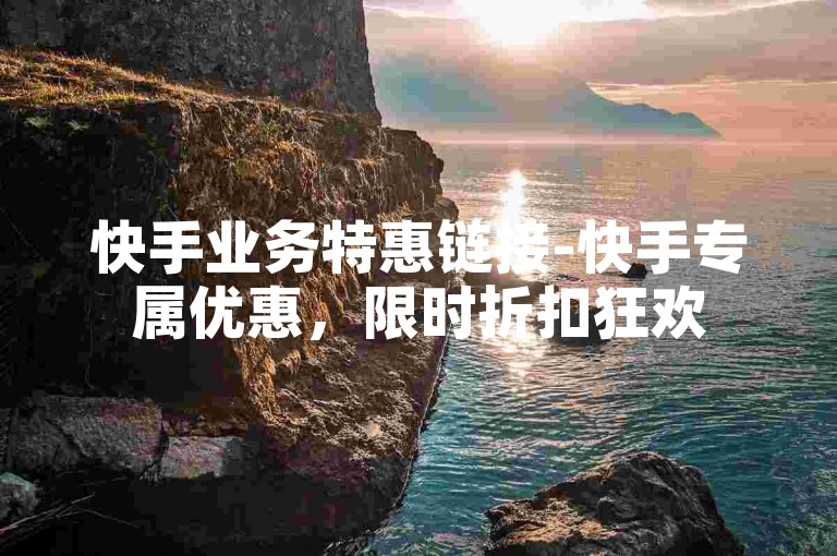 快手业务特惠链接-快手专属优惠，限时折扣狂欢