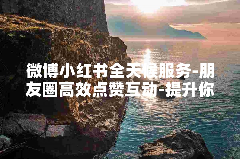 微博小红书全天候服务-朋友圈高效点赞互动-提升你的网络影响力-