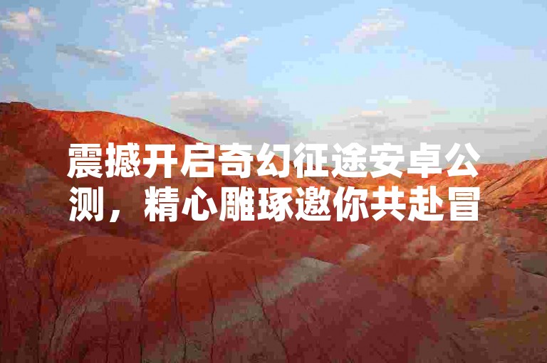 震撼开启奇幻征途安卓公测，精心雕琢邀你共赴冒险之旅！
