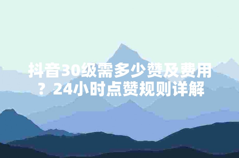 抖音30级需多少赞及费用？24小时点赞规则详解