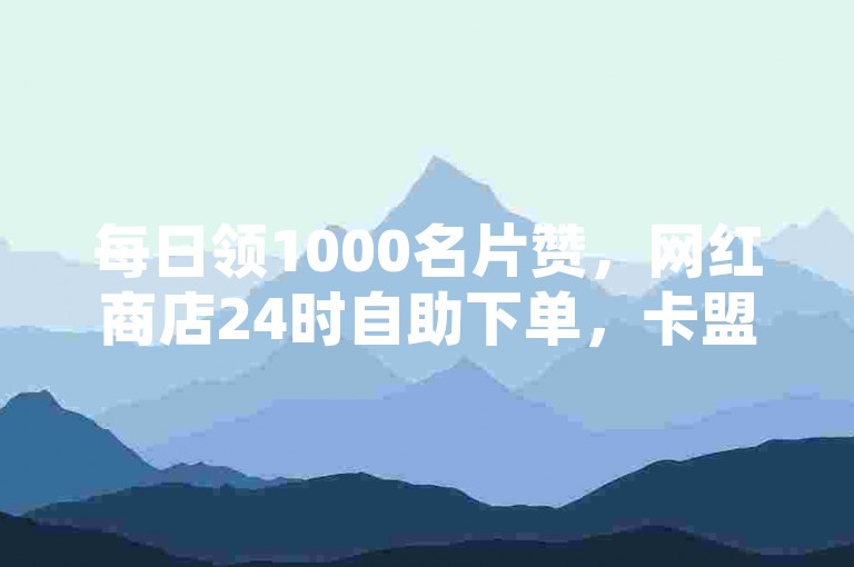 每日领1000名片赞，网红商店24时自助下单，卡盟低价平台