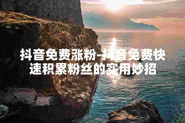 抖音免费涨粉-抖音免费快速积累粉丝的实用妙招