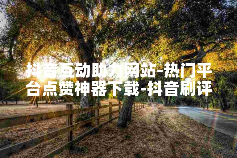 抖音互动助力网站-热门平台点赞神器下载-抖音刷评论0.1元50条