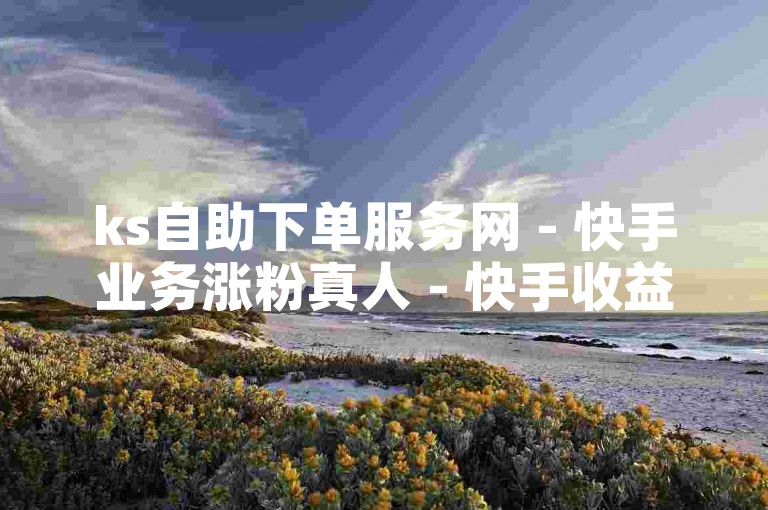 ks自助下单服务网 - 快手业务涨粉真人 - 快手收益如何计算