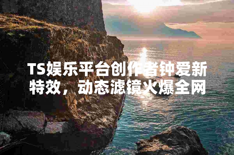 TS娱乐平台创作者钟爱新特效，动态滤镜火爆全网