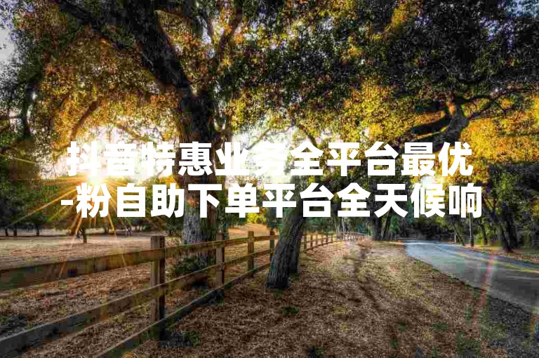 抖音特惠业务全平台最优-粉自助下单平台全天候响应