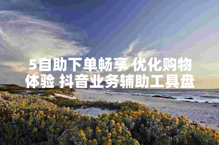 5自助下单畅享 优化购物体验 抖音业务辅助工具盘点