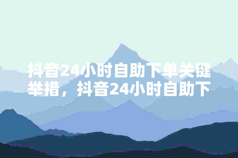 抖音24小时自助下单关键举措，抖音24小时自助下单 → 抖音极速24小时自助下单！新手必知！