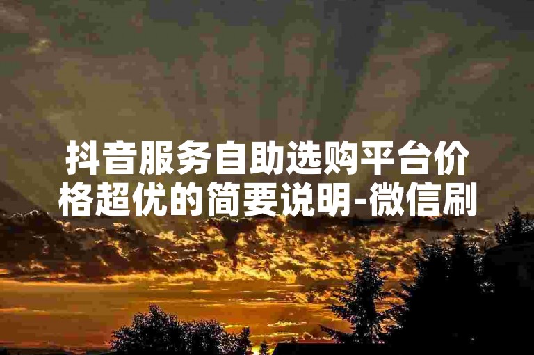 抖音服务自助选购平台价格超优的简要说明-微信刷赞专业平台官网重磅登场