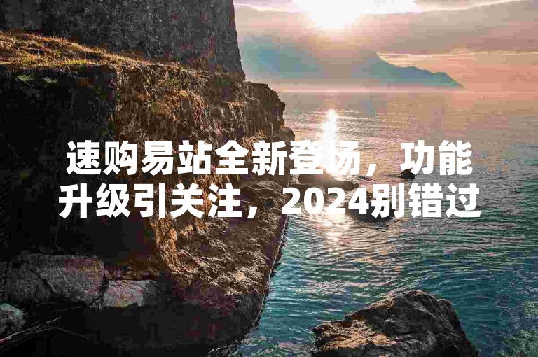 速购易站全新登场，功能升级引关注，2024别错过！