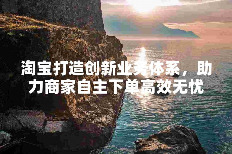 淘宝打造创新业务体系，助力商家自主下单高效无忧-