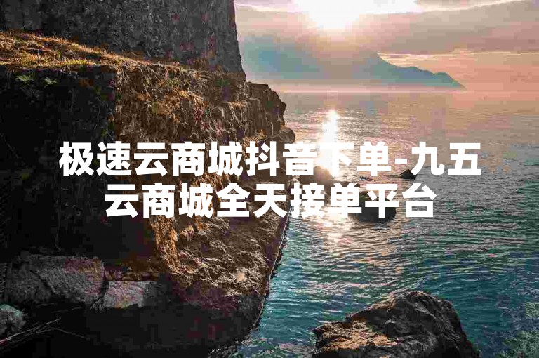 极速云商城抖音下单-九五云商城全天接单平台