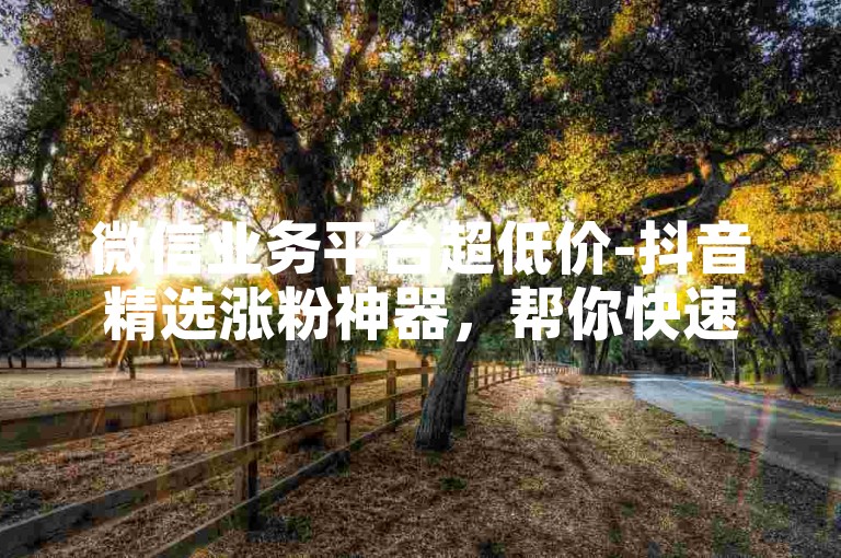 微信业务平台超低价-抖音精选涨粉神器，帮你快速扩充粉丝群