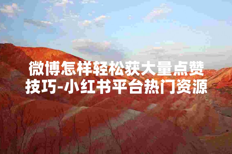 微博怎样轻松获大量点赞技巧-小红书平台热门资源领取攻略