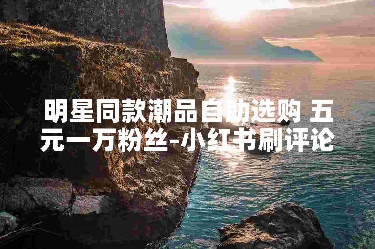 明星同款潮品自助选购 五元一万粉丝-小红书刷评论24小时在线平台