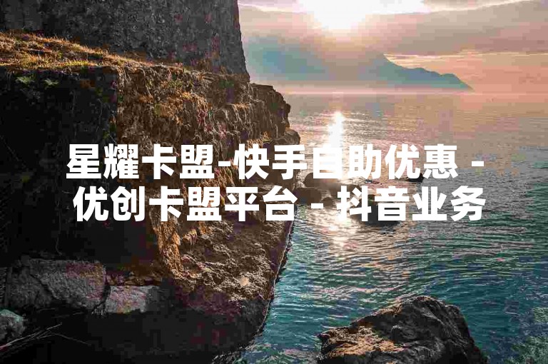星耀卡盟-快手自助优惠 - 优创卡盟平台 - 抖音业务卡盟站点