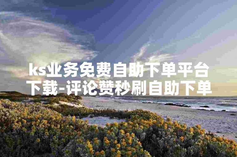 ks业务免费自助下单平台下载-评论赞秒刷自助下单平台