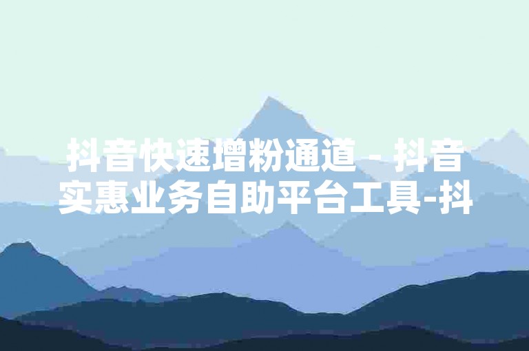 抖音快速增粉通道 - 抖音实惠业务自助平台工具-抖音流量助推APP，超燃登场！