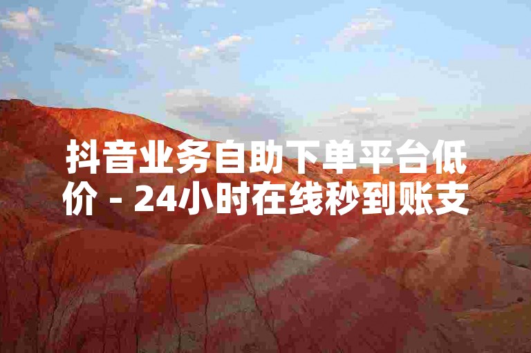 抖音业务自助下单平台低价 - 24小时在线秒到账支付便捷