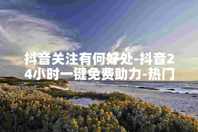 抖音关注有何好处-抖音24小时一键免费助力-热门推荐