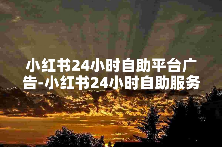 小红书24小时自助平台广告-小红书24小时自助服务总站-微博粉丝号账号交易平台-全网低价下单中心