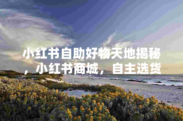 小红书自助好物天地揭秘，小红书商城，自主选货新乐趣！2024必备-全民直播技巧合集2024-抖音点赞攻略-dy粉丝增长平台