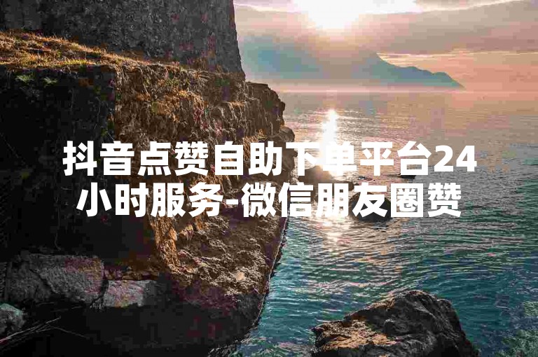 抖音点赞自助下单平台24小时服务-微信朋友圈赞