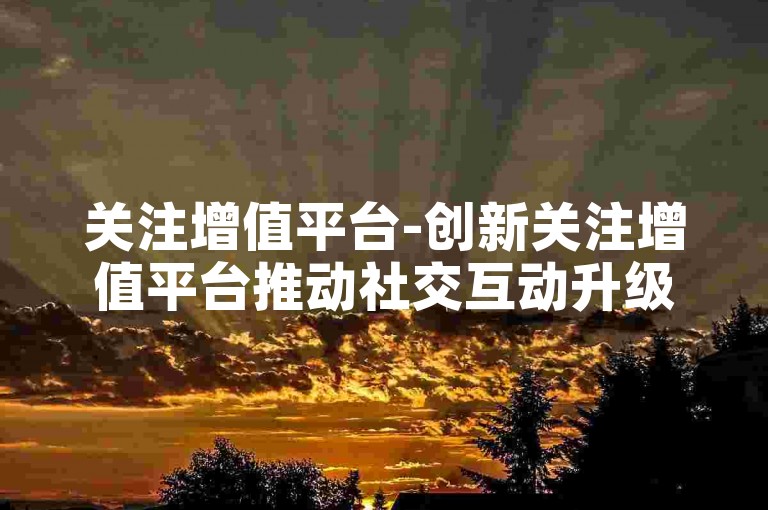 关注增值平台-创新关注增值平台推动社交互动升级！-0.5元微信会员链接-抖音免费服务特惠登场！