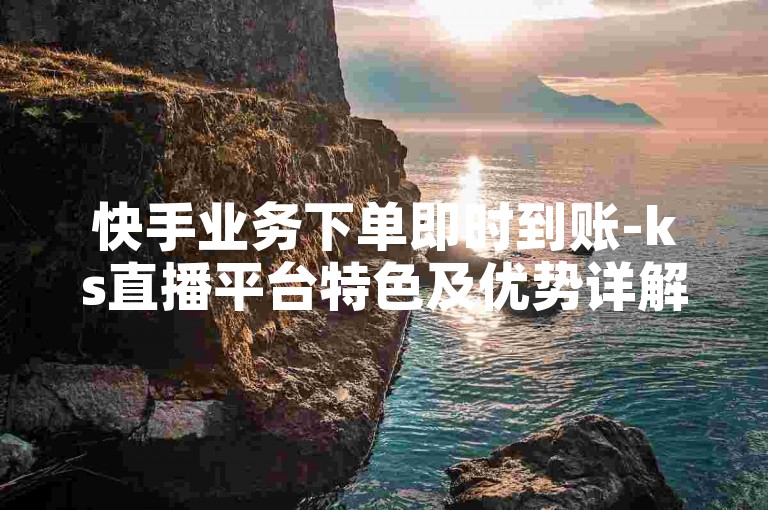快手业务下单即时到账-ks直播平台特色及优势详解