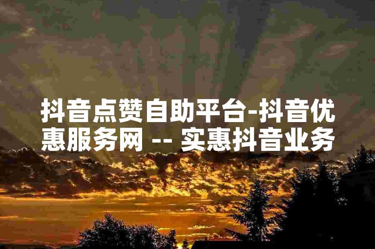 抖音点赞自助平台-抖音优惠服务网 -- 实惠抖音业务