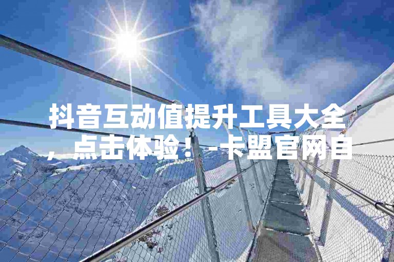 抖音互动值提升工具大全，点击体验！-卡盟官网自助下单平台24小时