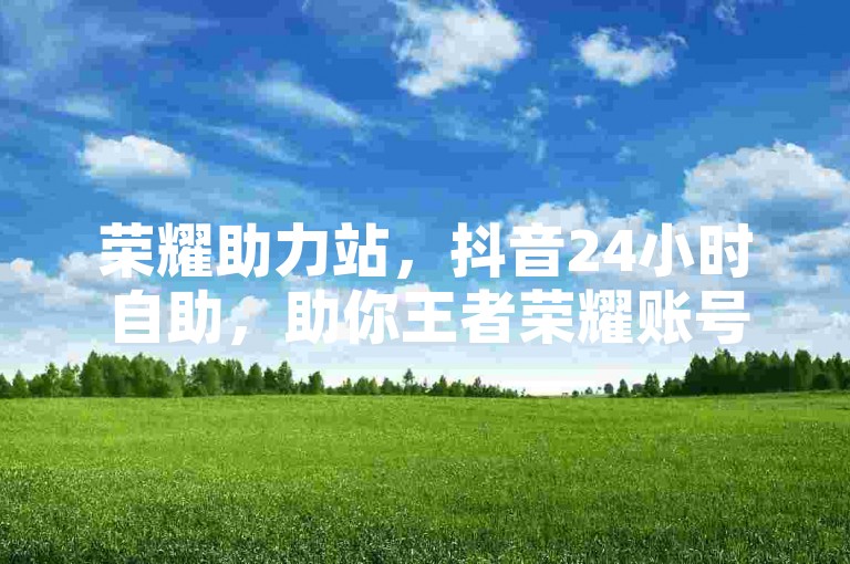 荣耀助力站，抖音24小时自助，助你王者荣耀账号腾飞！